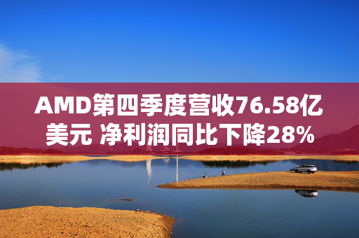 AMD第四季度营收76.58亿美元 净利润同比下降28%