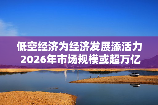 低空经济为经济发展添活力 2026年市场规模或超万亿