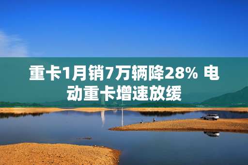 重卡1月销7万辆降28% 电动重卡增速放缓