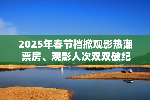 2025年春节档掀观影热潮 票房、观影人次双双破纪录