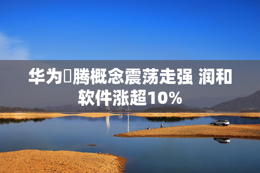 华为昇腾概念震荡走强 润和软件涨超10%