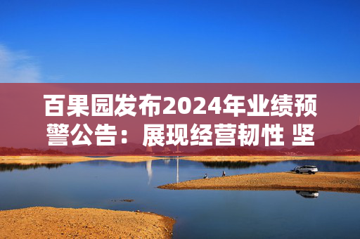 百果园发布2024年业绩预警公告：展现经营韧性 坚持长期主义