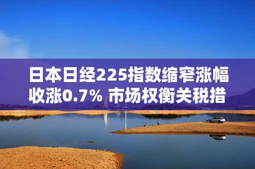 日本日经225指数缩窄涨幅收涨0.7% 市场权衡关税措施