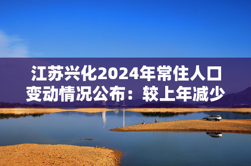 江苏兴化2024年常住人口变动情况公布：较上年减少1.23万人