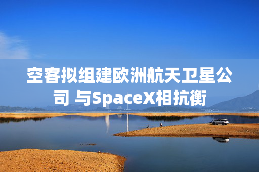 空客拟组建欧洲航天卫星公司 与SpaceX相抗衡