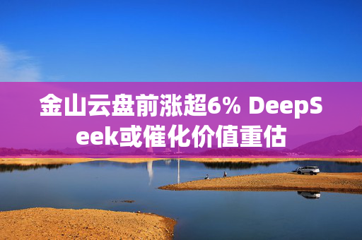 金山云盘前涨超6% DeepSeek或催化价值重估