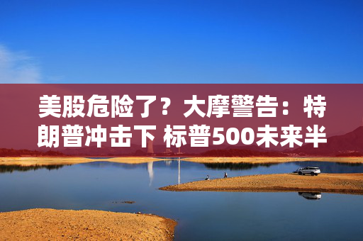 美股危险了？大摩警告：特朗普冲击下 标普500未来半年最多跌8%