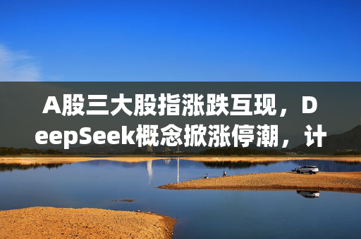 A股三大股指涨跌互现，DeepSeek概念掀涨停潮，计算机板块大幅飙涨