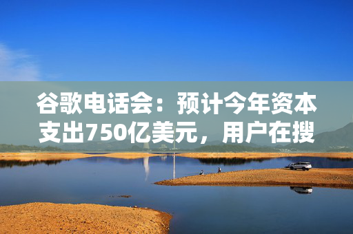 谷歌电话会：预计今年资本支出750亿美元，用户在搜索中拥抱AI，播客已成YouTube一大优势