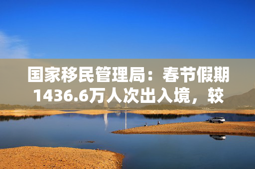 国家移民管理局：春节假期1436.6万人次出入境，较去年同期增长6.3%