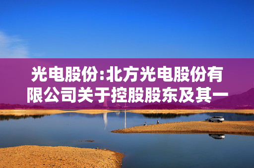 光电股份:北方光电股份有限公司关于控股股东及其一致行动人获得增持贷款承诺函的公告