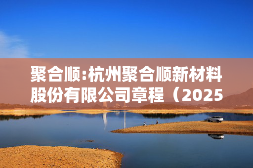 聚合顺:杭州聚合顺新材料股份有限公司章程（2025年2月修订）