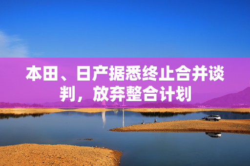 本田、日产据悉终止合并谈判，放弃整合计划