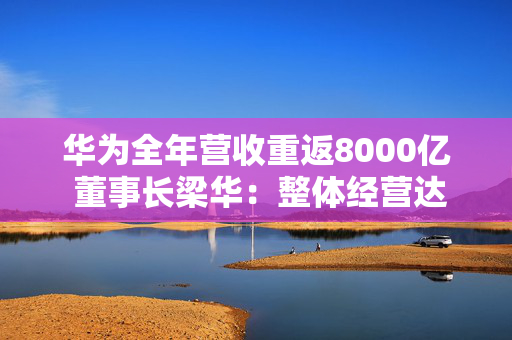 华为全年营收重返8000亿 董事长梁华：整体经营达到预期