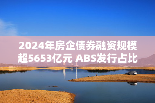 2024年房企债券融资规模超5653亿元 ABS发行占比提升