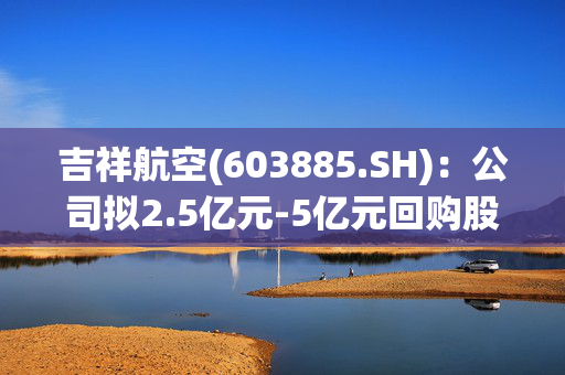 吉祥航空(603885.SH)：公司拟2.5亿元-5亿元回购股份，回购价格不超过15.80元/股