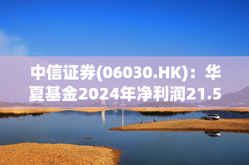 中信证券(06030.HK)：华夏基金2024年净利润21.58亿元