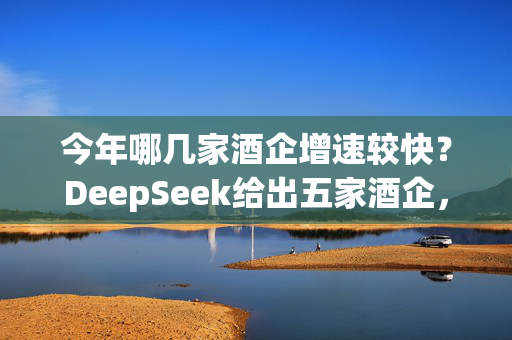 今年哪几家酒企增速较快？DeepSeek给出五家酒企，洋河股份未被提及