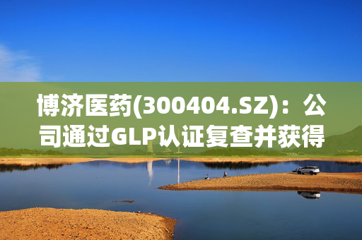 博济医药(300404.SZ)：公司通过GLP认证复查并获得《药物GLP认证证书》