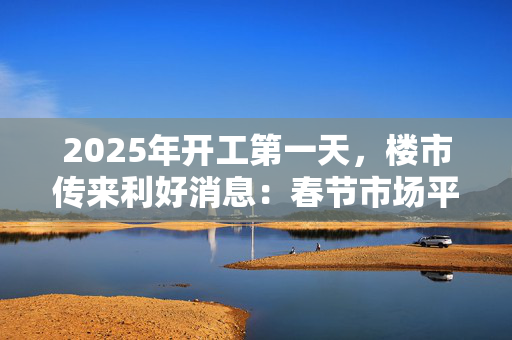 2025年开工第一天，楼市传来利好消息：春节市场平稳，专家称3月可能出现“小阳春”趋势