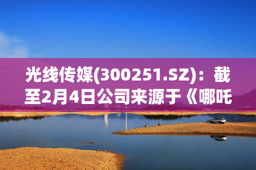 光线传媒(300251.SZ)：截至2月4日公司来源于《哪吒之魔童闹海》营收约9.5亿元至10.1亿元