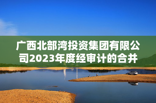 广西北部湾投资集团有限公司2023年度经审计的合并及母公司财务报告