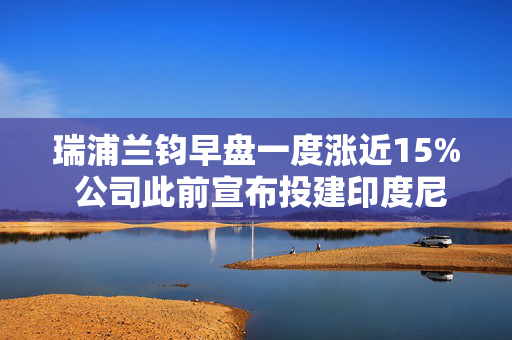 瑞浦兰钧早盘一度涨近15% 公司此前宣布投建印度尼西亚电池厂