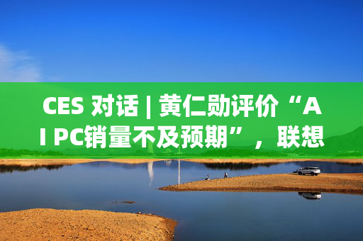 CES 对话 | 黄仁勋评价“AI PC销量不及预期”，联想IDG总裁隔空回应