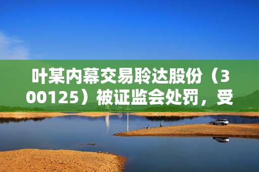 叶某内幕交易聆达股份（300125）被证监会处罚，受损投资者已可索赔