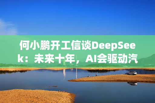 何小鹏开工信谈DeepSeek：未来十年，AI会驱动汽车产生巨变