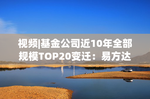 视频|基金公司近10年全部规模TOP20变迁：易方达华夏广发强者恒强 中银银华大成诺安“掉队”