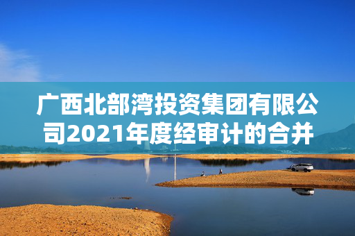 广西北部湾投资集团有限公司2021年度经审计的合并及母公司财务报告