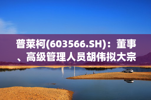 普莱柯(603566.SH)：董事、高级管理人员胡伟拟大宗交易减持不超80万股