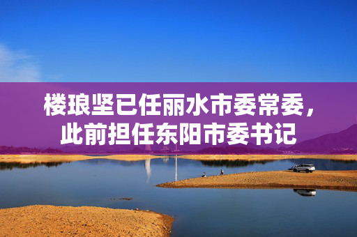 楼琅坚已任丽水市委常委，此前担任东阳市委书记