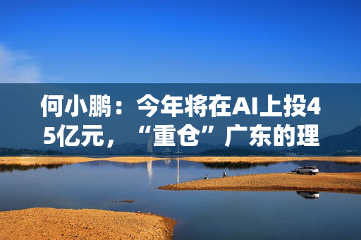 何小鹏：今年将在AI上投45亿元，“重仓”广东的理由是这些