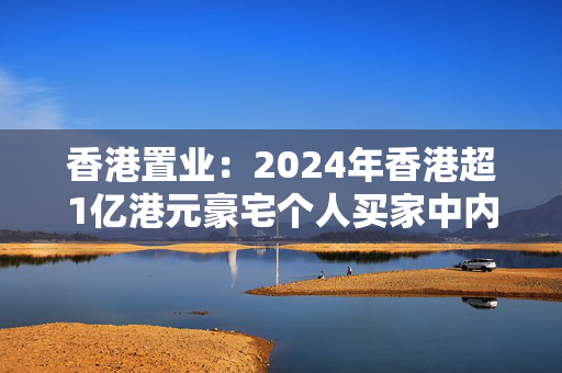 香港置业：2024年香港超1亿港元豪宅个人买家中内地买家占八成