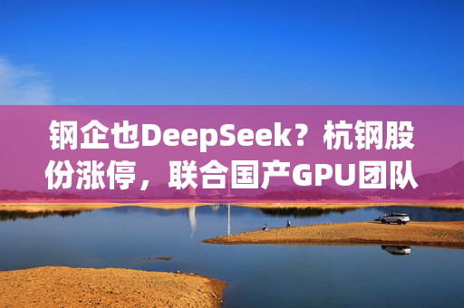 钢企也DeepSeek？杭钢股份涨停，联合国产GPU团队技术攻关