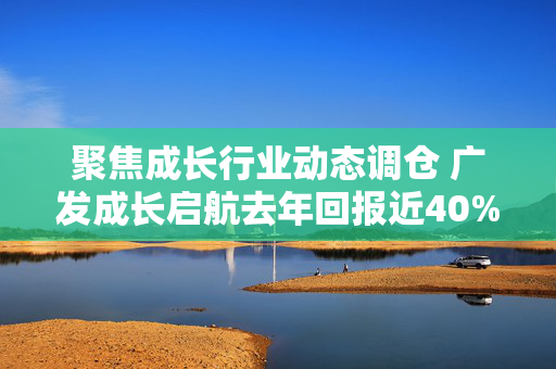 聚焦成长行业动态调仓 广发成长启航去年回报近40%