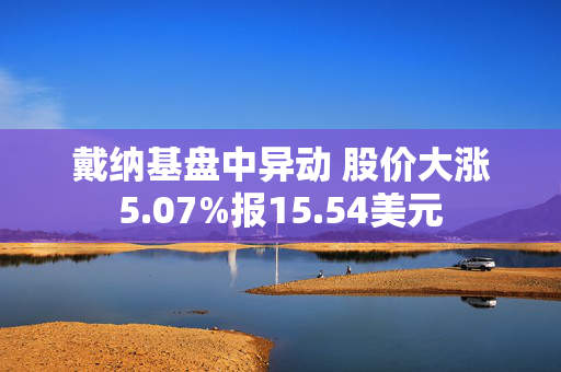 戴纳基盘中异动 股价大涨5.07%报15.54美元