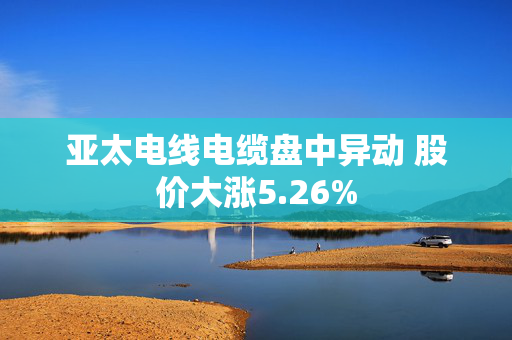 亚太电线电缆盘中异动 股价大涨5.26%