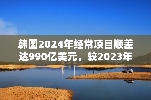 韩国2024年经常项目顺差达990亿美元，较2023年扩大两倍