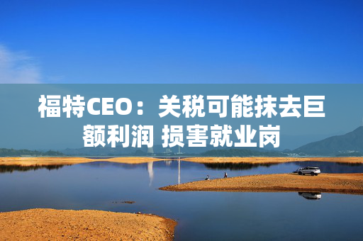 福特CEO：关税可能抹去巨额利润 损害就业岗