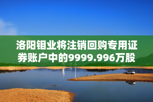 洛阳钼业将注销回购专用证券账户中的9999.996万股股份