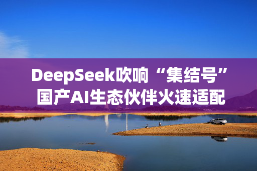 DeepSeek吹响“集结号” 国产AI生态伙伴火速适配