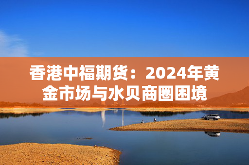 香港中福期货：2024年黄金市场与水贝商圈困境