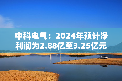 中科电气：2024年预计净利润为2.88亿至3.25亿元，同比增长590%至680%