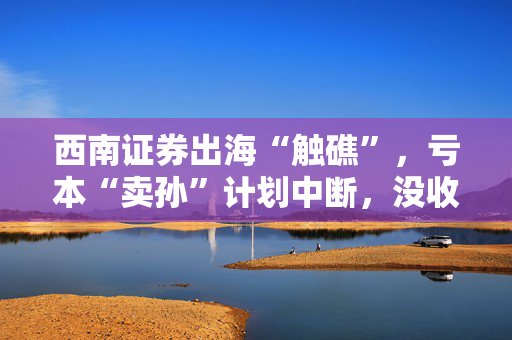 西南证券出海“触礁”，亏本“卖孙”计划中断，没收买方2700万港元