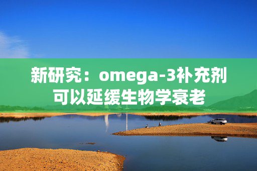 新研究：omega-3补充剂可以延缓生物学衰老