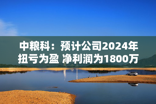 中粮科：预计公司2024年扭亏为盈 净利润为1800万元至2700万元