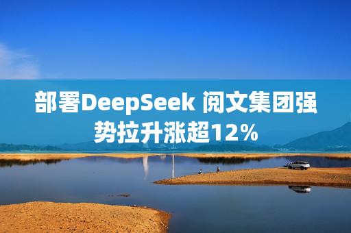 部署DeepSeek 阅文集团强势拉升涨超12%